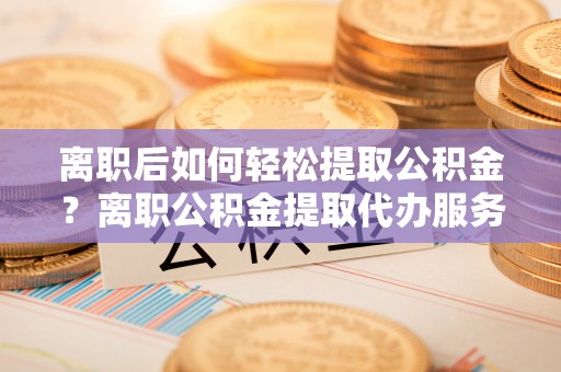 修文离职后如何轻松提取公积金？离职公积金提取代办服务详解