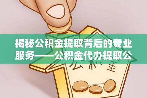 修文揭秘公积金提取背后的专业服务——公积金代办提取公司的角色与价值