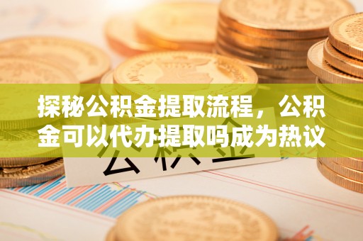 修文探秘公积金提取流程，公积金可以代办提取吗成为热议焦点