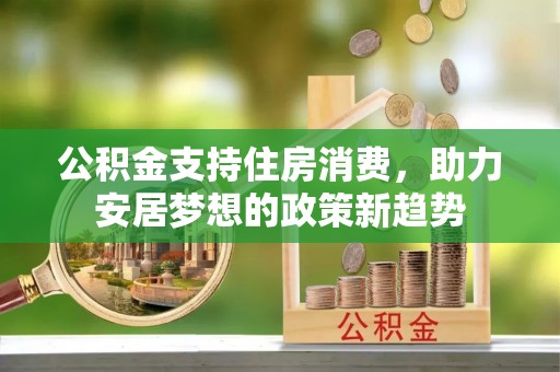 修文公积金支持住房消费，助力安居梦想的政策新趋势