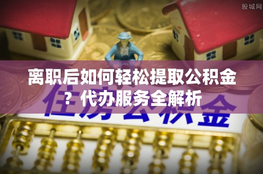 修文离职后如何轻松提取公积金？代办服务全解析