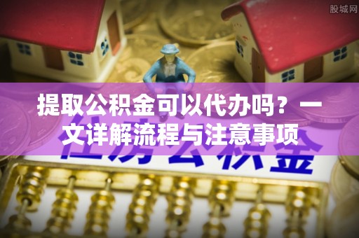 修文提取公积金可以代办吗？一文详解流程与注意事项