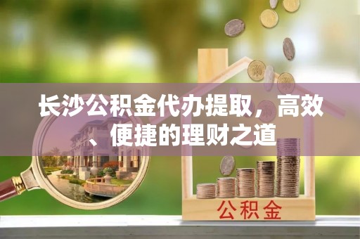 修文长沙公积金代办提取，高效、便捷的理财之道