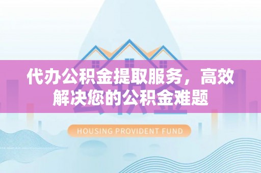 修文代办公积金提取服务，高效解决您的公积金难题