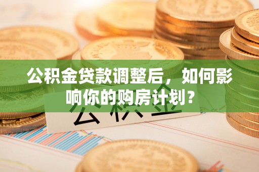 修文公积金贷款调整后，如何影响你的购房计划？