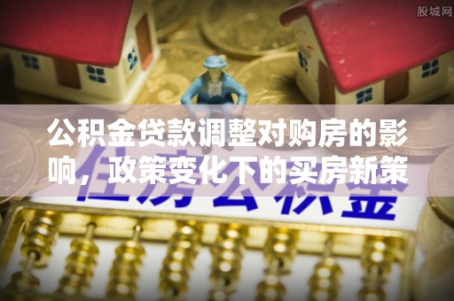修文公积金贷款调整对购房的影响，政策变化下的买房新策略
