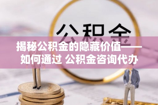 修文揭秘公积金的隐藏价值——如何通过 公积金咨询代办提取 优化财富管理