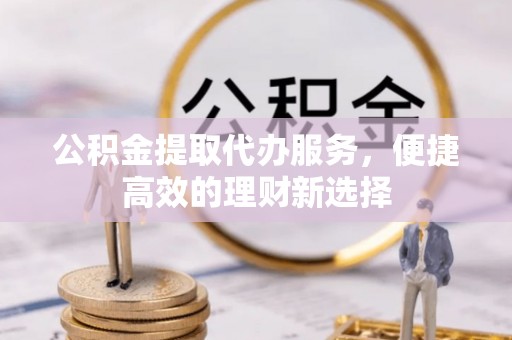 修文公积金提取代办服务，便捷高效的理财新选择