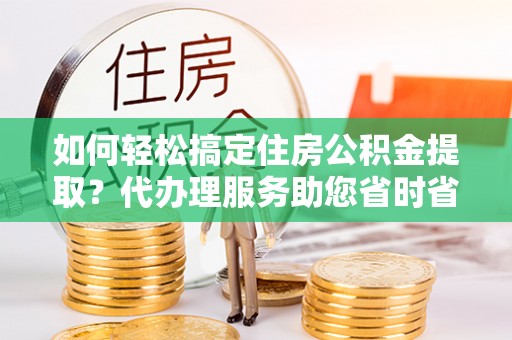 修文如何轻松搞定住房公积金提取？代办理服务助您省时省力
