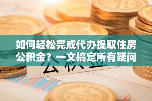 修文如何轻松完成代办提取住房公积金？一文搞定所有疑问