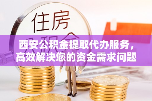 修文西安公积金提取代办服务，高效解决您的资金需求问题