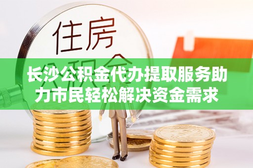 修文长沙公积金代办提取服务助力市民轻松解决资金需求
