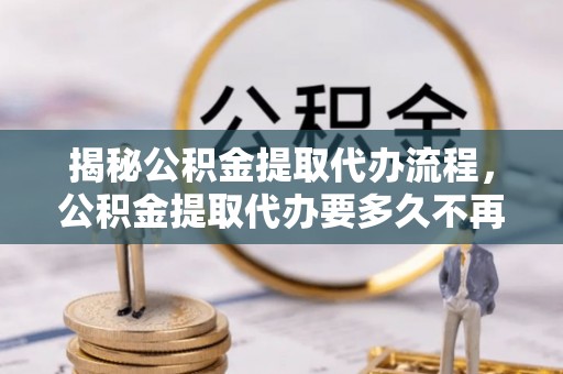 修文揭秘公积金提取代办流程，公积金提取代办要多久不再迷茫