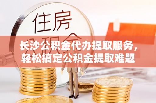 修文长沙公积金代办提取服务，轻松搞定公积金提取难题