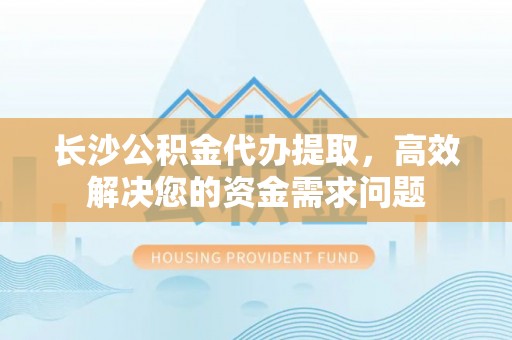 修文长沙公积金代办提取，高效解决您的资金需求问题