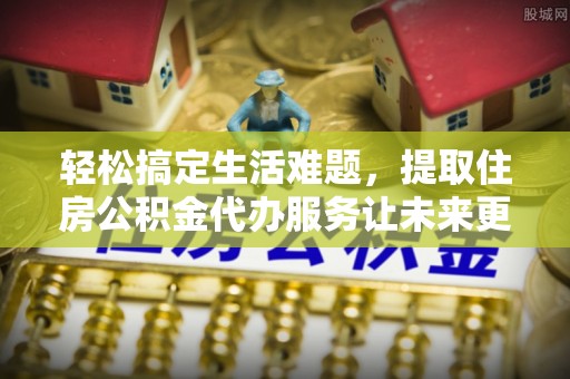 修文轻松搞定生活难题，提取住房公积金代办服务让未来更安心