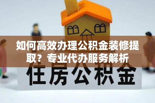 修文如何高效办理公积金装修提取？专业代办服务解析