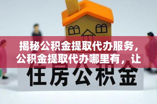 修文揭秘公积金提取代办服务，公积金提取代办哪里有，让你省时省心的解决方案