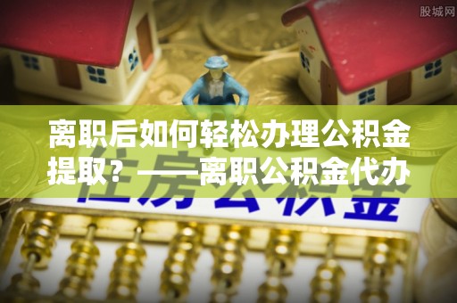 修文离职后如何轻松办理公积金提取？——离职公积金代办提取服务详解