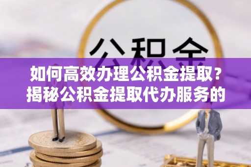 修文如何高效办理公积金提取？揭秘公积金提取代办服务的优势与注意事项