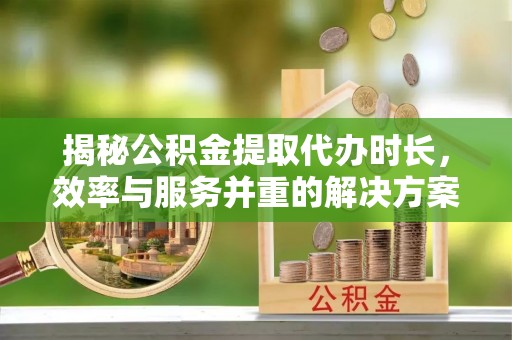 修文揭秘公积金提取代办时长，效率与服务并重的解决方案