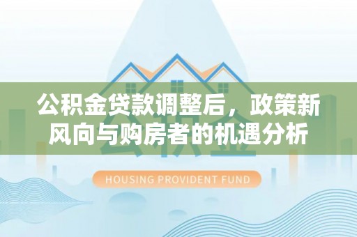 修文公积金贷款调整后，政策新风向与购房者的机遇分析