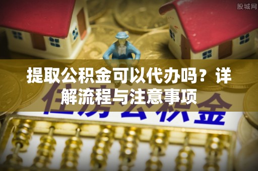 修文提取公积金可以代办吗？详解流程与注意事项