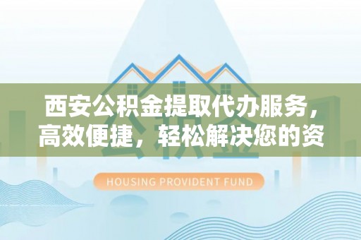 修文西安公积金提取代办服务，高效便捷，轻松解决您的资金需求