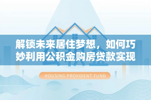 修文解锁未来居住梦想，如何巧妙利用公积金购房贷款实现房产投资