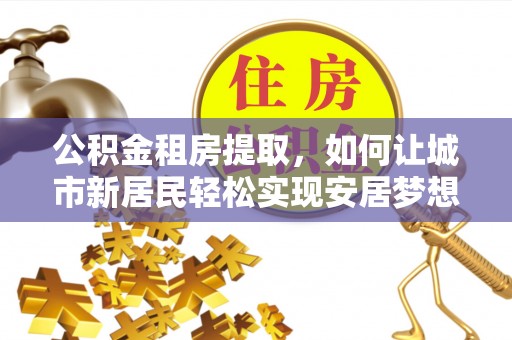 修文公积金租房提取，如何让城市新居民轻松实现安居梦想