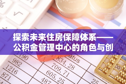修文探索未来住房保障体系——公积金管理中心的角色与创新