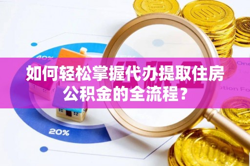 修文如何轻松掌握代办提取住房公积金的全流程？