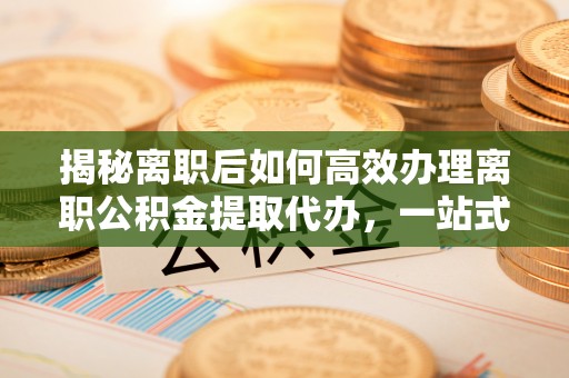 修文揭秘离职后如何高效办理离职公积金提取代办，一站式服务全解析