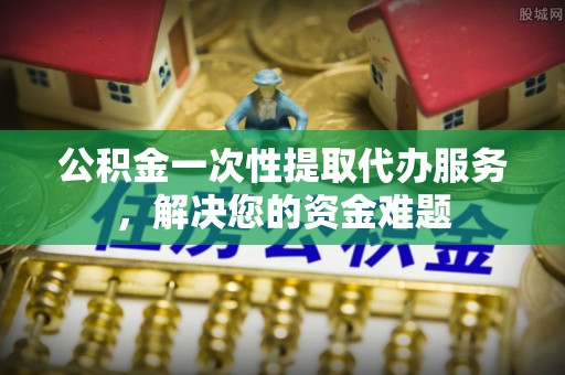 修文公积金一次性提取代办服务，解决您的资金难题