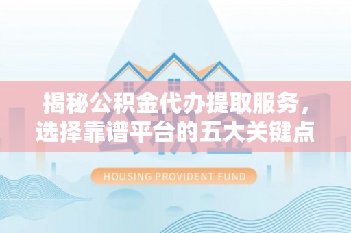 修文揭秘公积金代办提取服务，选择靠谱平台的五大关键点