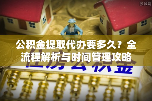 修文公积金提取代办要多久？全流程解析与时间管理攻略