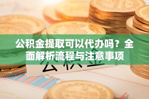 修文公积金提取可以代办吗？全面解析流程与注意事项
