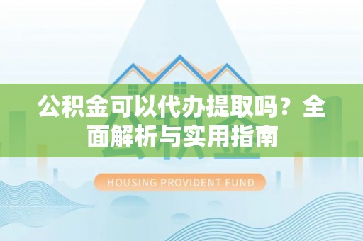 修文公积金可以代办提取吗？全面解析与实用指南