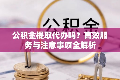修文公积金提取代办吗？高效服务与注意事项全解析