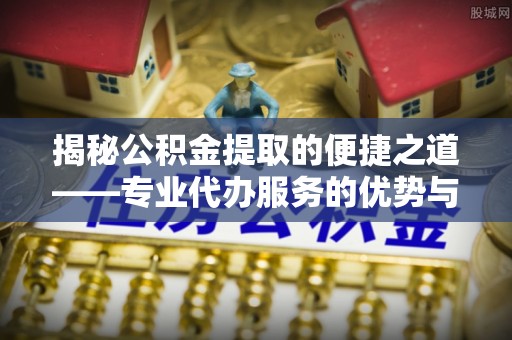 修文揭秘公积金提取的便捷之道——专业代办服务的优势与选择