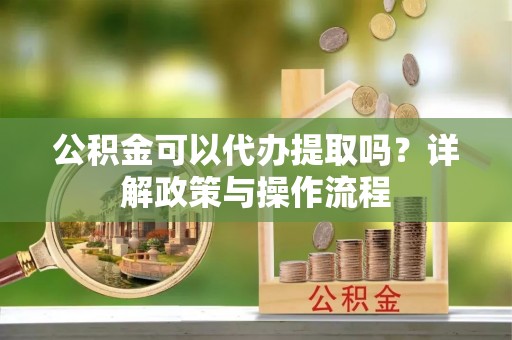 修文公积金可以代办提取吗？详解政策与操作流程