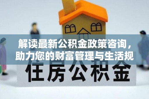 修文解读最新公积金政策咨询，助力您的财富管理与生活规划