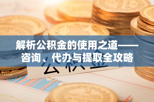 修文解析公积金的使用之道——咨询、代办与提取全攻略