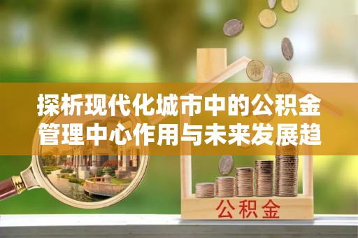 修文探析现代化城市中的公积金管理中心作用与未来发展趋势