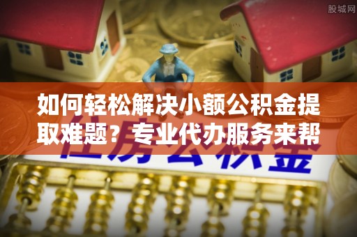 修文如何轻松解决小额公积金提取难题？专业代办服务来帮忙