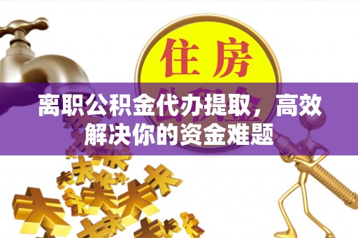 修文离职公积金代办提取，高效解决你的资金难题