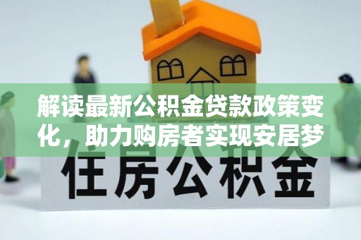 修文解读最新公积金贷款政策变化，助力购房者实现安居梦想