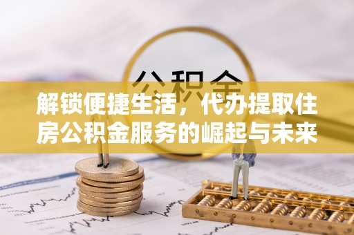 修文解锁便捷生活，代办提取住房公积金服务的崛起与未来