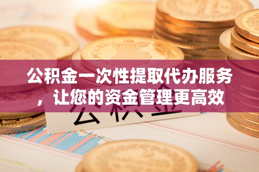 修文公积金一次性提取代办服务，让您的资金管理更高效