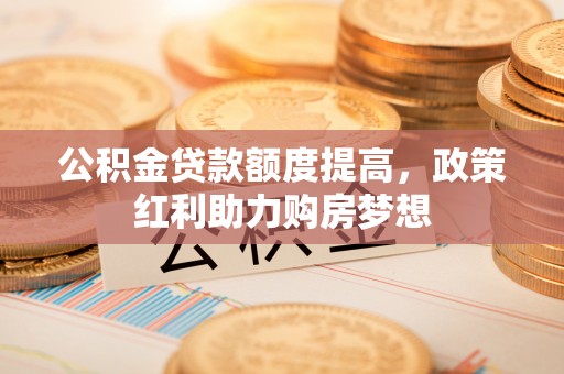 修文公积金贷款额度提高，政策红利助力购房梦想